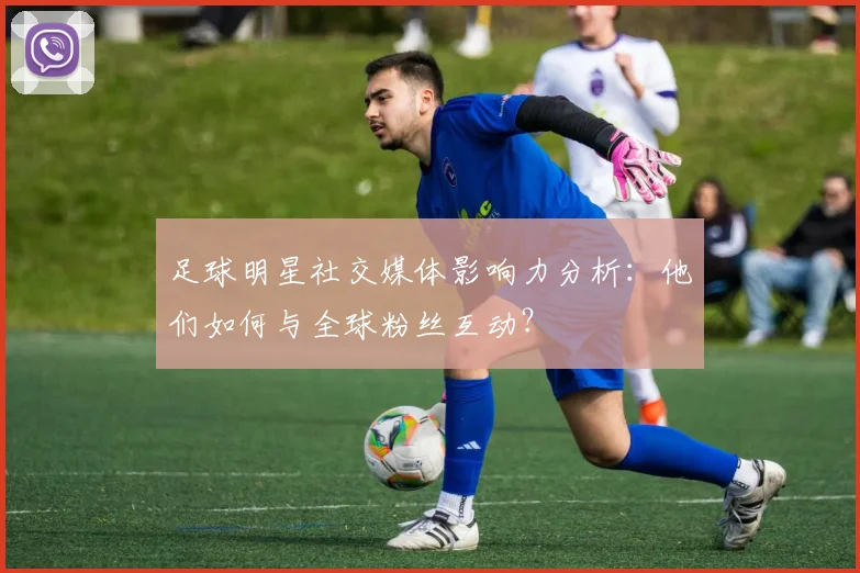 足球明星社交媒体影响力分析：他们如何与全球粉丝互动？