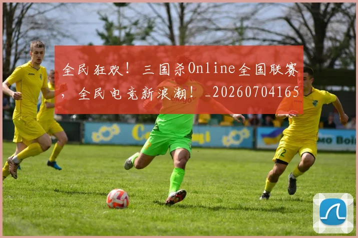 全民狂欢!三国杀Online全国联赛,全民电竞新浪潮!_20260704165425_20260718003911