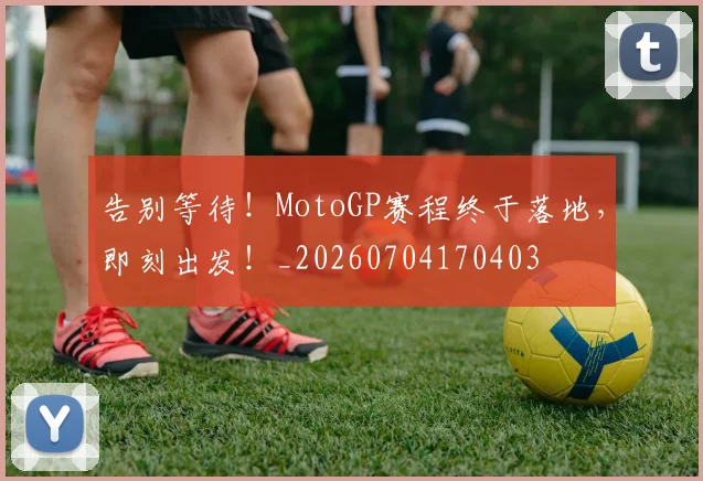 告别等待！MotoGP赛程终于落地，即刻出发！_20260704170403