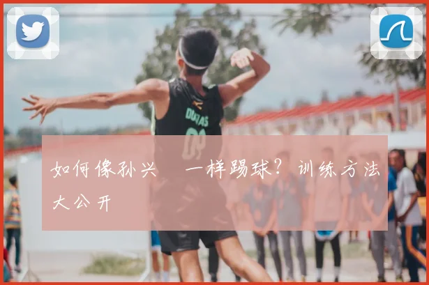 如何像孙兴慜一样踢球?训练方法大公开