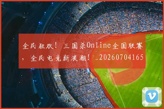 全民狂欢!三国杀Online全国联赛,全民电竞新浪潮!_20260704165425