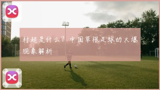 村超是什么?中国草根足球的火爆现象解析