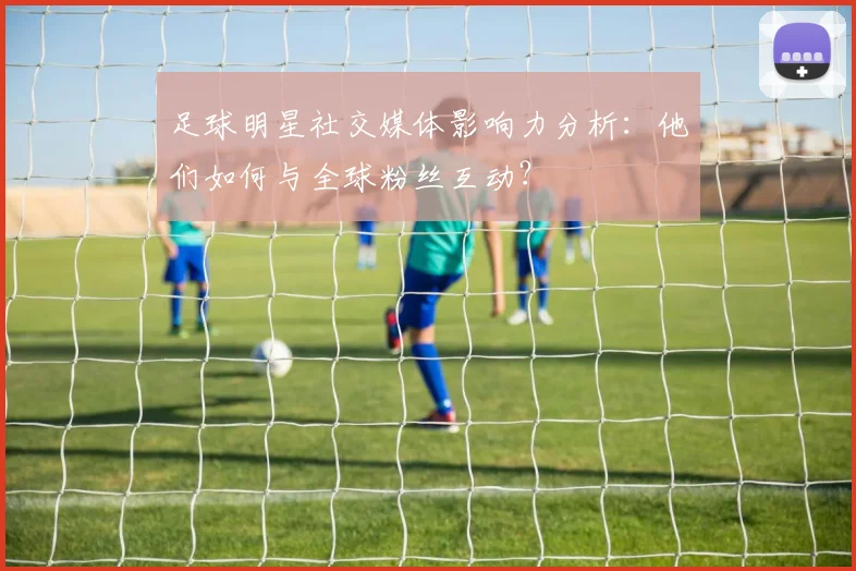 足球明星社交媒体影响力分析:他们如何与全球粉丝互动?