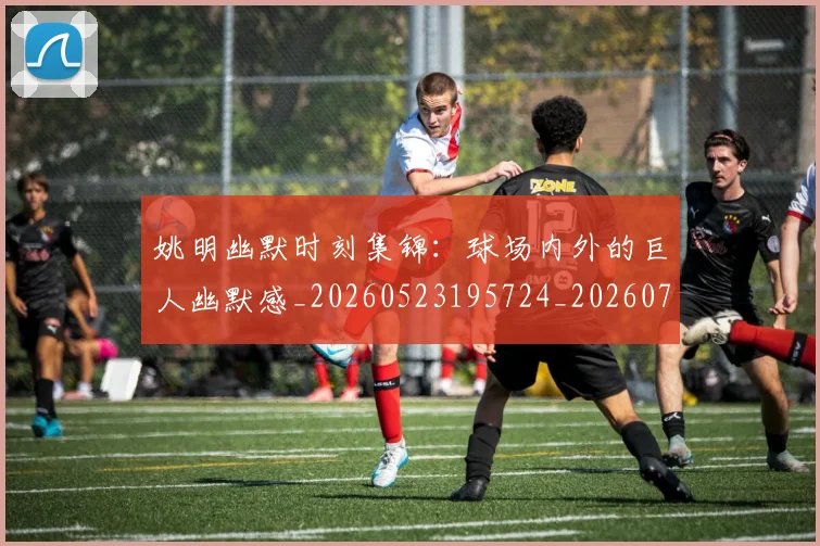 姚明幽默时刻集锦:球场内外的巨人幽默感_20260523195724_20260703232752