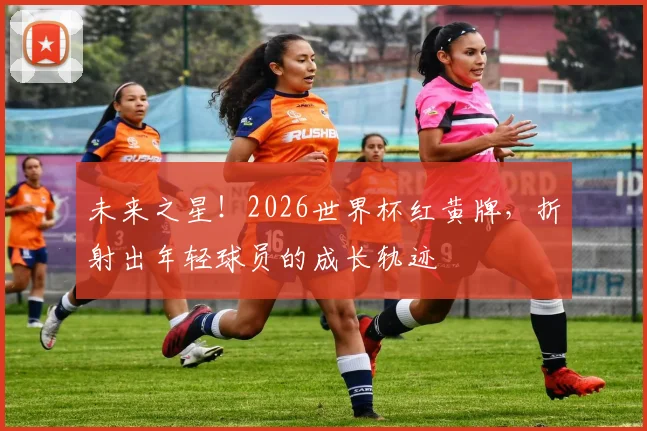 未来之星！2026世界杯红黄牌，折射出年轻球员的成长轨迹