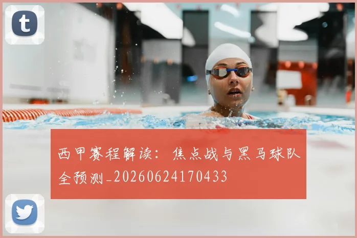 西甲赛程解读:焦点战与黑马球队全预测_20260624170433
