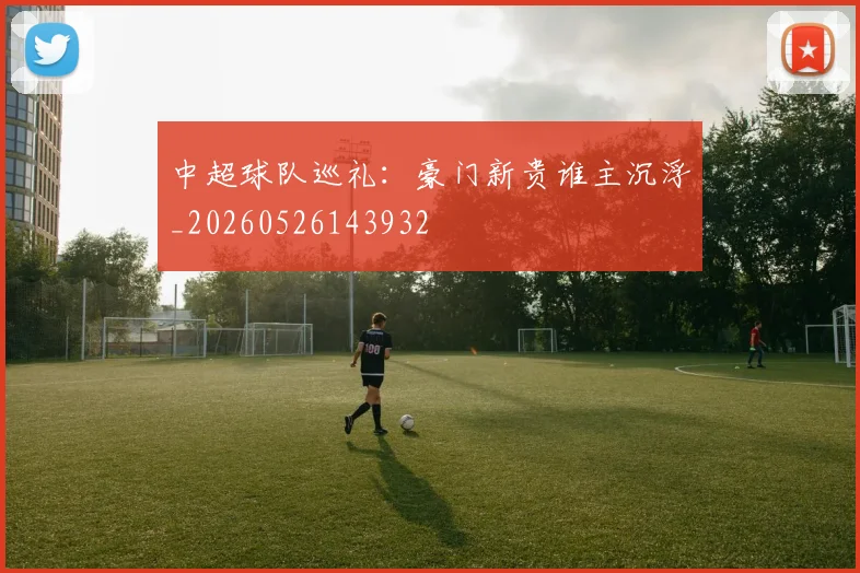中超球队巡礼：豪门新贵谁主沉浮_20260526143932