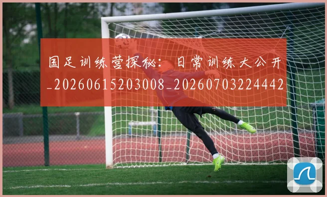 国足训练营探秘：日常训练大公开_20260615203008_20260703224442_20260719165400