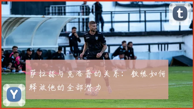 萨拉赫与克洛普的关系:教练如何释放他的全部潜力