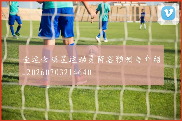 全运会明星运动员阵容预测与介绍_20260703214640