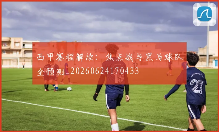 西甲赛程解读：焦点战与黑马球队全预测_20260624170433