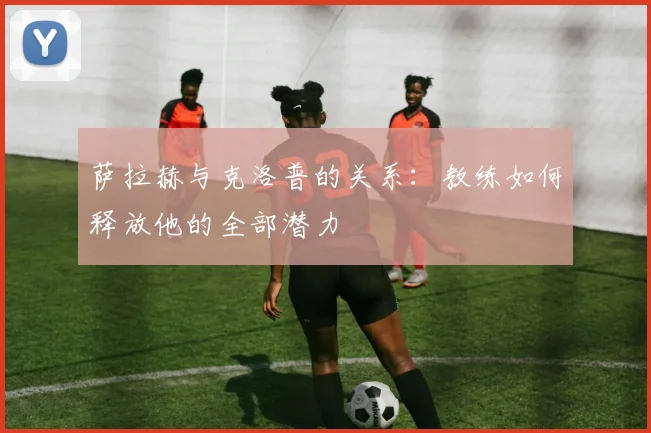 萨拉赫与克洛普的关系:教练如何释放他的全部潜力