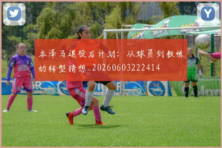 本泽马退役后计划:从球员到教练的转型猜想_20260603222414